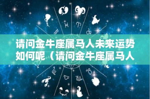 请问金牛座属马人未来运势如何呢（请问金牛座属马人未来运势如何呢视频）