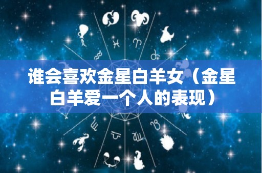 谁会喜欢金星白羊女（金星白羊爱一个人的表现）