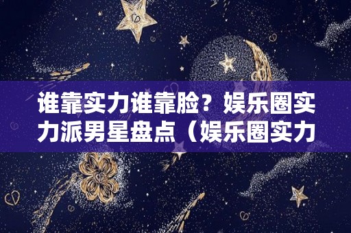 谁靠实力谁靠脸？娱乐圈实力派男星盘点（娱乐圈实力最强的人）