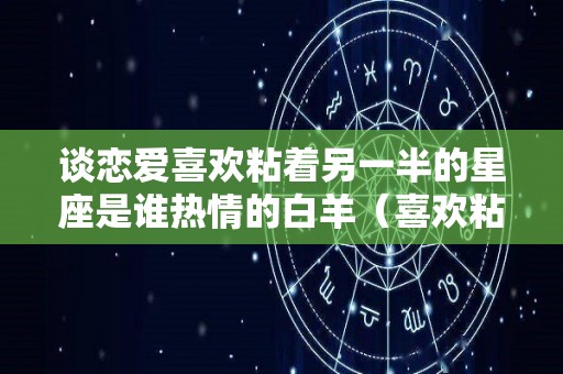 谈恋爱喜欢粘着另一半的星座是谁热情的白羊（喜欢粘女友的星座男）