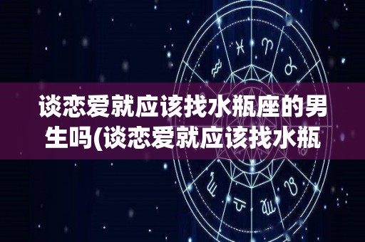 谈恋爱就应该找水瓶座的男生吗(谈恋爱就应该找水瓶座的男生吗为什么)