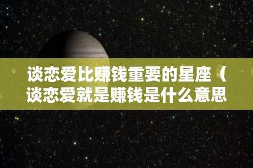 谈恋爱比赚钱重要的星座（谈恋爱就是赚钱是什么意思）