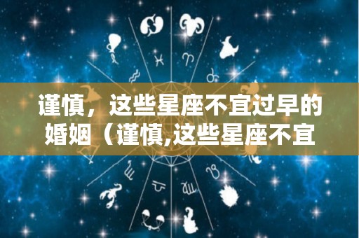 谨慎，这些星座不宜过早的婚姻（谨慎,这些星座不宜过早的婚姻英文）