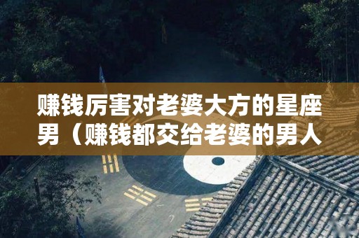 赚钱厉害对老婆大方的星座男（赚钱都交给老婆的男人怎么夸）
