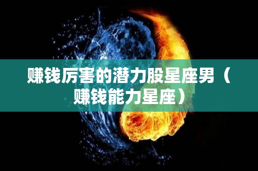 赚钱厉害的潜力股星座男（赚钱能力星座）