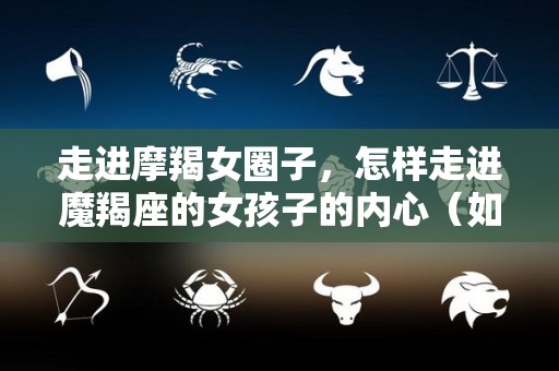 走进摩羯女圈子，怎样走进魔羯座的女孩子的内心（如何走进摩羯女的心）