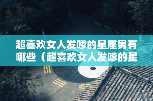 超喜欢女人发嗲的星座男有哪些（超喜欢女人发嗲的星座男有哪些特点）