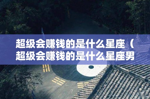 超级会赚钱的是什么星座（超级会赚钱的是什么星座男）