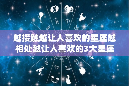 越接触越让人喜欢的星座越相处越让人喜欢的3大星座（越接触越喜欢的星座男）