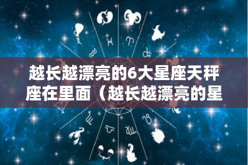 越长越漂亮的6大星座天秤座在里面（越长越漂亮的星座前五名）