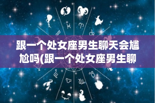 跟一个处女座男生聊天会尴尬吗(跟一个处女座男生聊天会尴尬吗为什么)
