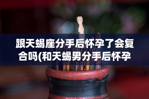 跟天蝎座分手后怀孕了会复合吗(和天蝎男分手后怀孕怎么办)