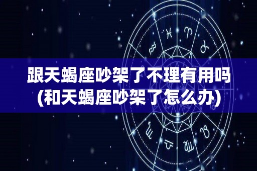 跟天蝎座吵架了不理有用吗(和天蝎座吵架了怎么办)