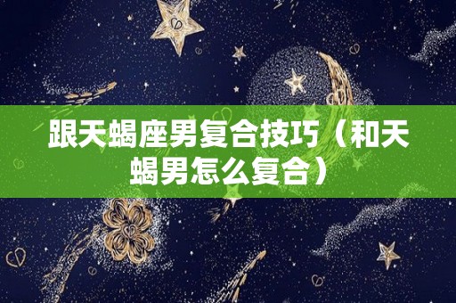跟天蝎座男复合技巧（和天蝎男怎么复合）