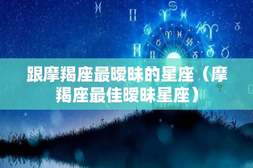 跟摩羯座最暧昧的星座（摩羯座最佳暧昧星座）