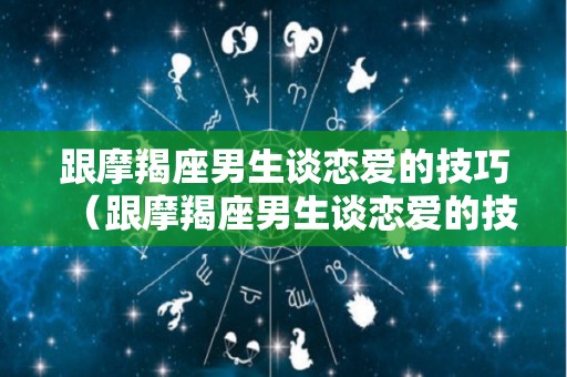 跟摩羯座男生谈恋爱的技巧（跟摩羯座男生谈恋爱的技巧有哪些）
