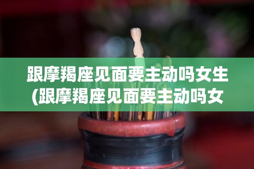 跟摩羯座见面要主动吗女生(跟摩羯座见面要主动吗女生聊天)