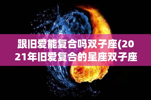 跟旧爱能复合吗双子座(2021年旧爱复合的星座双子座)