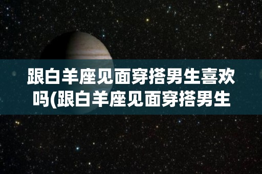 跟白羊座见面穿搭男生喜欢吗(跟白羊座见面穿搭男生喜欢吗知乎)