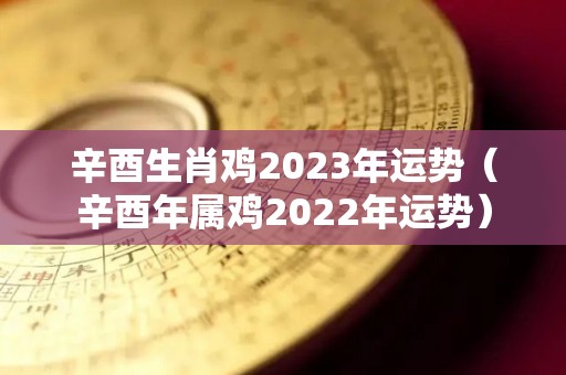 辛酉生肖鸡2023年运势（辛酉年属鸡2022年运势）