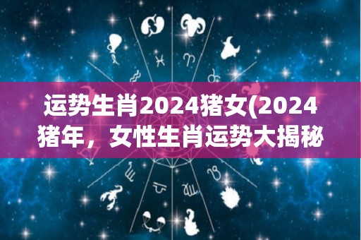 运势生肖2024猪女(2024猪年，女性生肖运势大揭秘)
