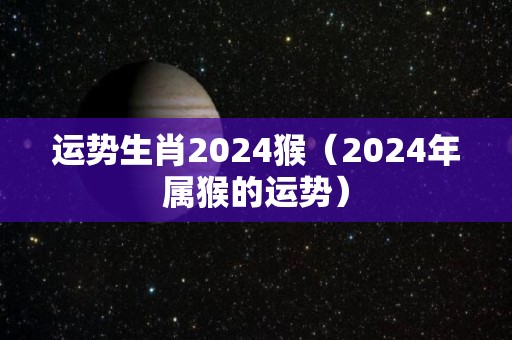 运势生肖2024猴（2024年属猴的运势）