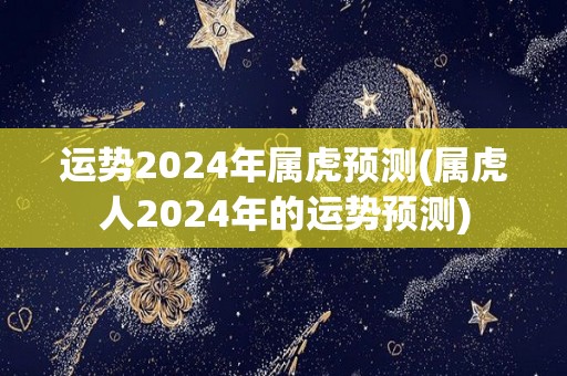 运势2024年属虎预测(属虎人2024年的运势预测)