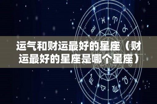 运气和财运最好的星座（财运最好的星座是哪个星座）