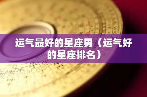 运气最好的星座男（运气好的星座排名）