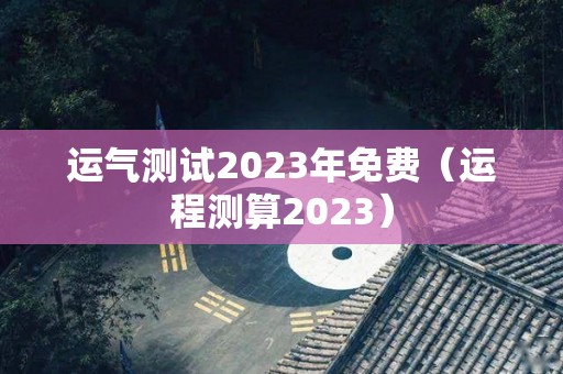 运气测试2023年免费（运程测算2023）
