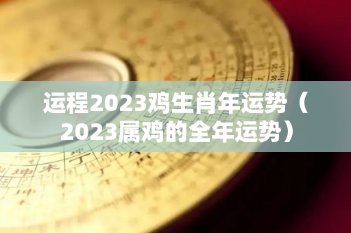运程2023鸡生肖年运势（2023属鸡的全年运势）
