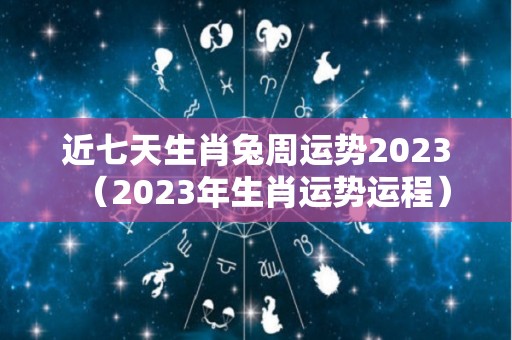 近七天生肖兔周运势2023（2023年生肖运势运程）