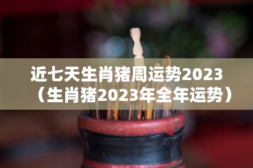 近七天生肖猪周运势2023（生肖猪2023年全年运势）