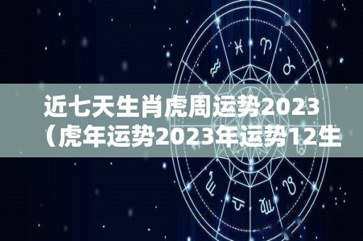 近七天生肖虎周运势2023（虎年运势2023年运势12生肖运势）