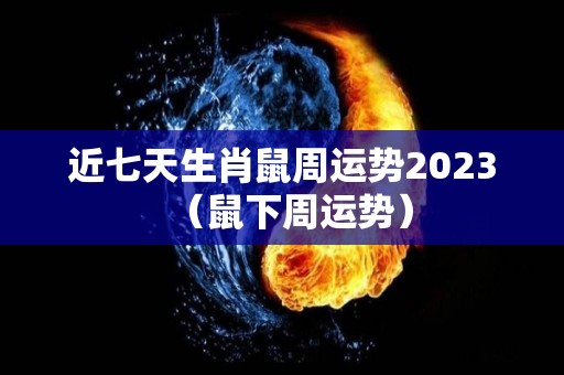 近七天生肖鼠周运势2023（鼠下周运势）