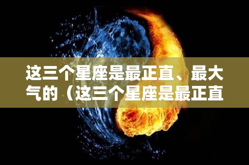 这三个星座是最正直、最大气的（这三个星座是最正直,最大气的人）