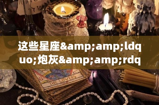 这些星座&ldquo;炮灰&rdquo;都是追求真爱路上的牺牲者（哪个星座是炮王）
