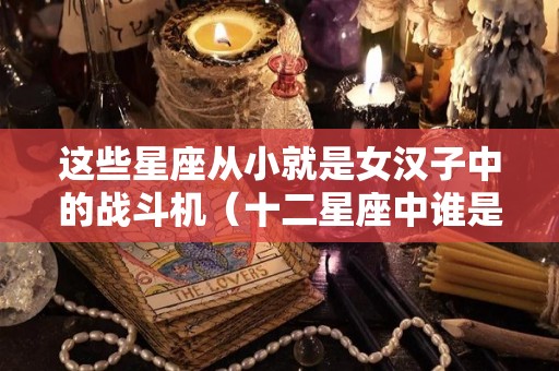 这些星座从小就是女汉子中的战斗机（十二星座中谁是女汉子）