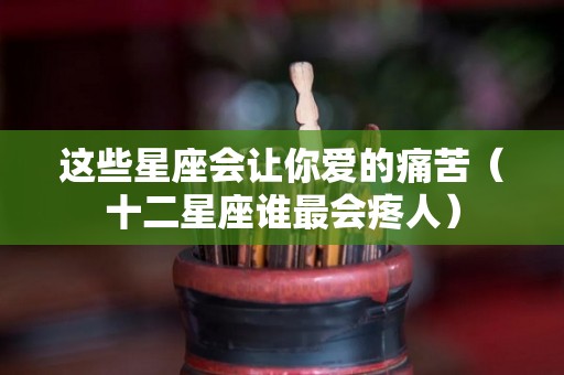 这些星座会让你爱的痛苦（十二星座谁最会疼人）