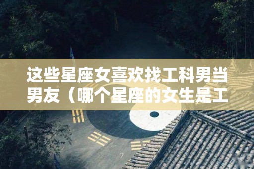 这些星座女喜欢找工科男当男友（哪个星座的女生是工作狂）