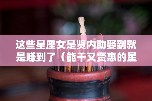 这些星座女是贤内助娶到就是赚到了（能干又贤惠的星座女）