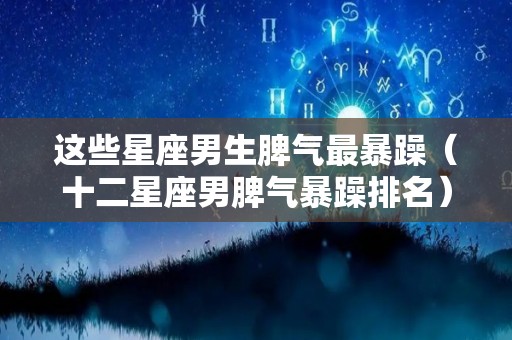 这些星座男生脾气最暴躁（十二星座男脾气暴躁排名）