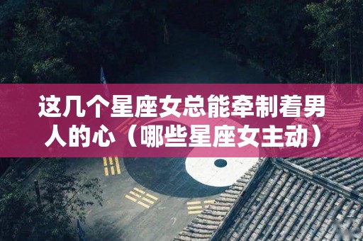 这几个星座女总能牵制着男人的心（哪些星座女主动）