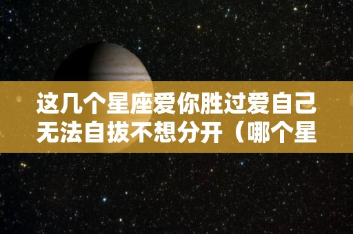 这几个星座爱你胜过爱自己无法自拔不想分开（哪个星座喜欢爱而不得的人）