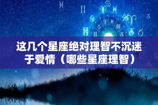 这几个星座绝对理智不沉迷于爱情（哪些星座理智）