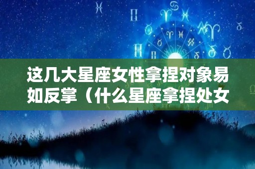 这几大星座女性拿捏对象易如反掌（什么星座拿捏处女座）