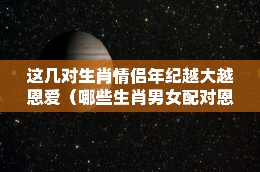 这几对生肖情侣年纪越大越恩爱（哪些生肖男女配对恩爱一生）