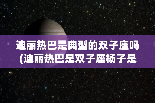 迪丽热巴是典型的双子座吗(迪丽热巴是双子座杨子是天蝎座)