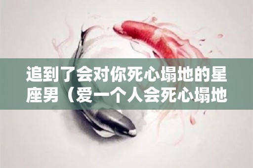 追到了会对你死心塌地的星座男（爱一个人会死心塌地的星座男）