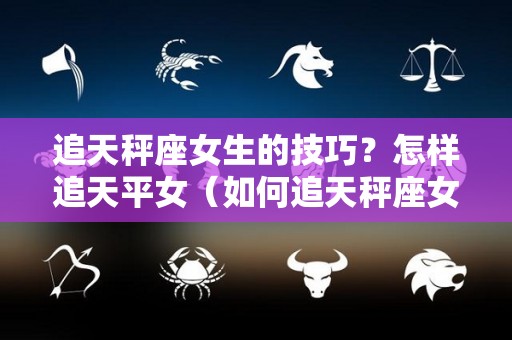 追天秤座女生的技巧？怎样追天平女（如何追天秤座女）
